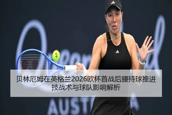 贝林厄姆在英格兰2026欧杯首战后腰持球推进技战术与球队影响解析